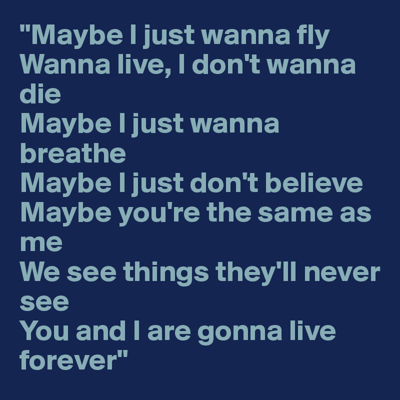"Maybe I just wanna fly
Wanna live, I don't wanna die
Maybe I just wanna breathe
Maybe I just don't believe
Maybe you're the same as me
We see things they'll never see
You and I are gonna live forever" 