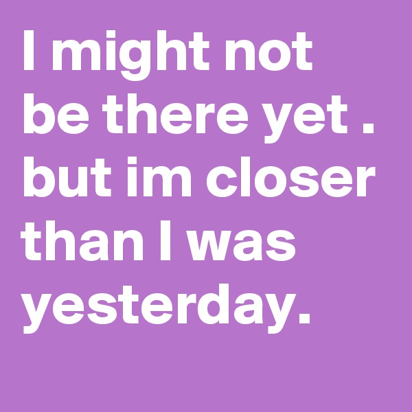 I might not be there yet . but im closer than I was yesterday.  