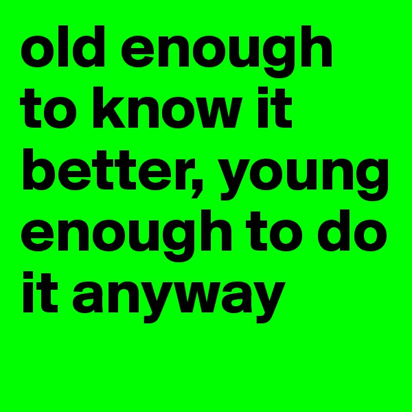 old enough to know it better, young enough to do it anyway