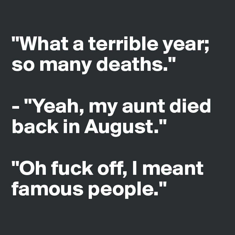 
"What a terrible year; so many deaths."

- "Yeah, my aunt died
back in August."

"Oh fuck off, I meant famous people."
