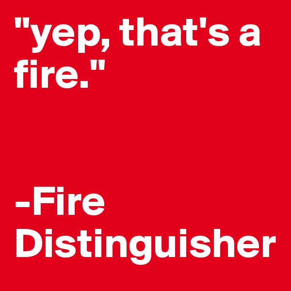 "yep, that's a fire." 


-Fire
Distinguisher