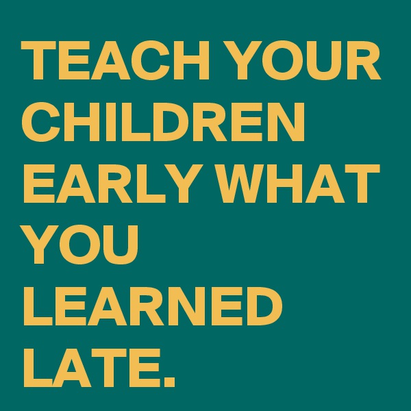 TEACH YOUR CHILDREN EARLY WHAT YOU LEARNED LATE.