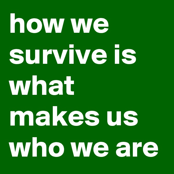 how we survive is what makes us who we are