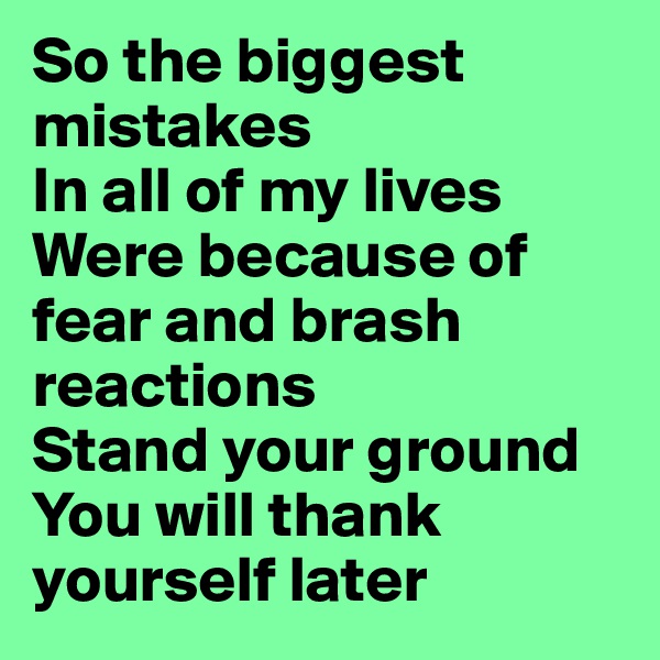 So the biggest mistakes 
In all of my lives 
Were because of fear and brash reactions
Stand your ground
You will thank yourself later