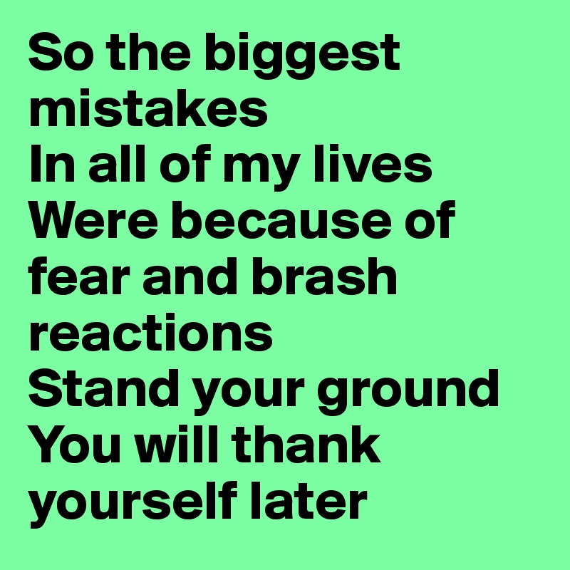 So the biggest mistakes 
In all of my lives 
Were because of fear and brash reactions
Stand your ground
You will thank yourself later