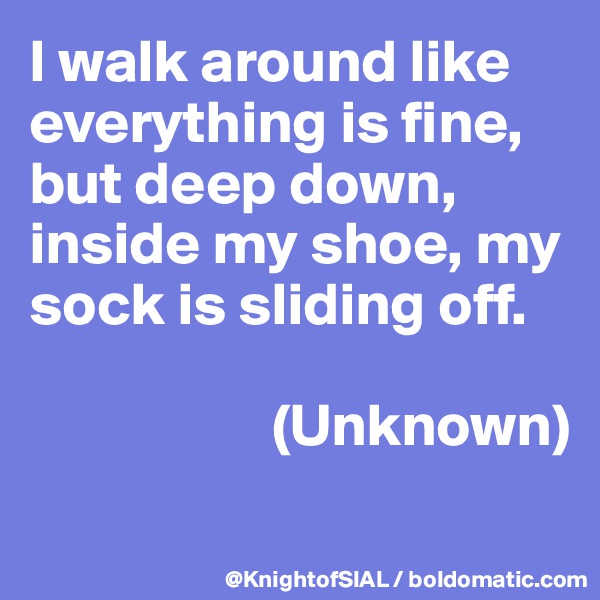 I walk around like everything is fine, but deep down, inside my shoe, my sock is sliding off. 

                    (Unknown)

