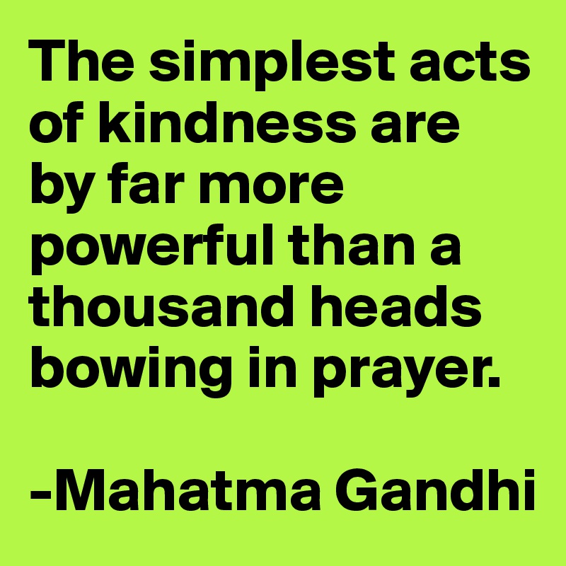The simplest acts of kindness are by far more powerful than a thousand heads bowing in prayer. 

-Mahatma Gandhi