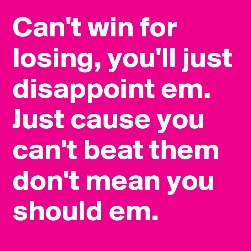Can't win for losing, you'll just disappoint em. Just cause you can't beat them don't mean you should em.