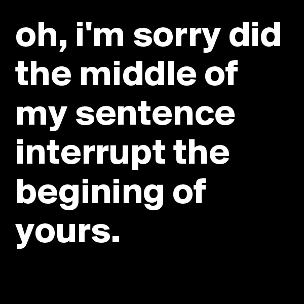 oh, i'm sorry did the middle of my sentence interrupt the begining of yours.