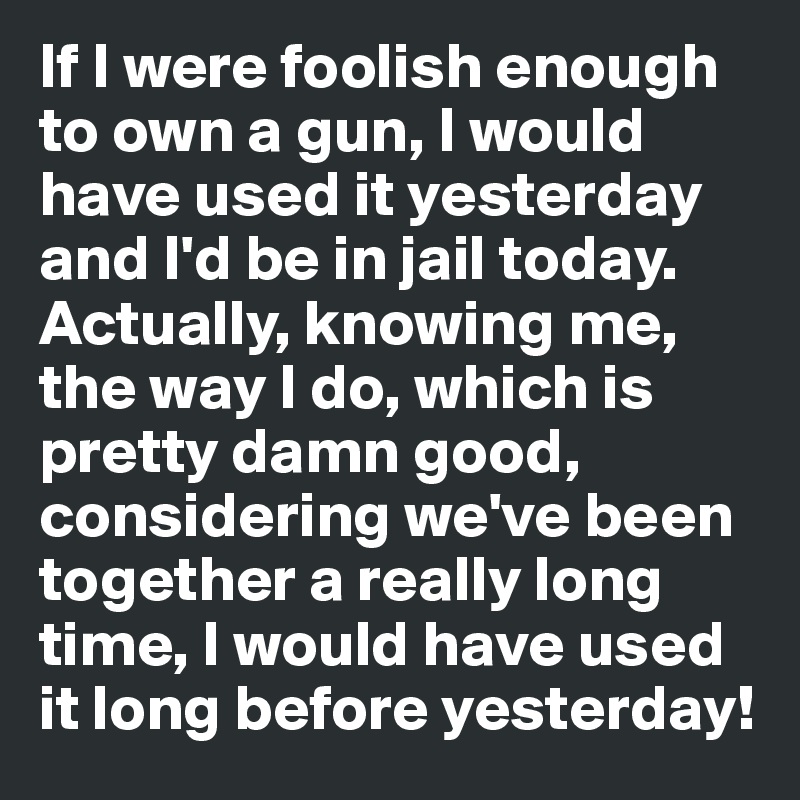 If I were foolish enough to own a gun, I would have used it yesterday and I'd be in jail today. Actually, knowing me, the way I do, which is pretty damn good, considering we've been together a really long time, I would have used it long before yesterday!