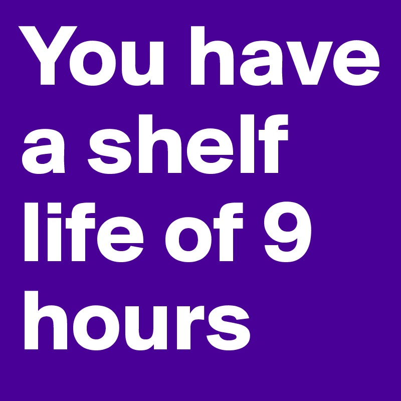 You have a shelf life of 9 hours