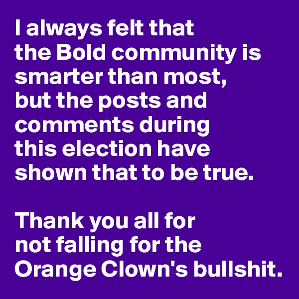 I always felt that 
the Bold community is smarter than most,
but the posts and comments during 
this election have shown that to be true.

Thank you all for 
not falling for the Orange Clown's bullshit.