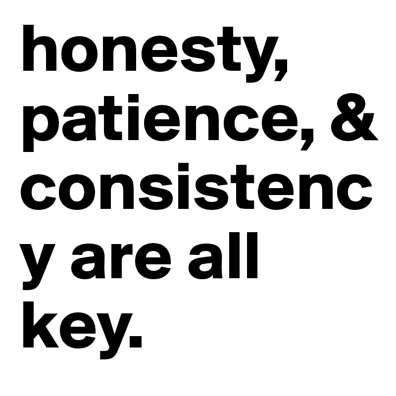 honesty, patience, & consistency are all key.                                      