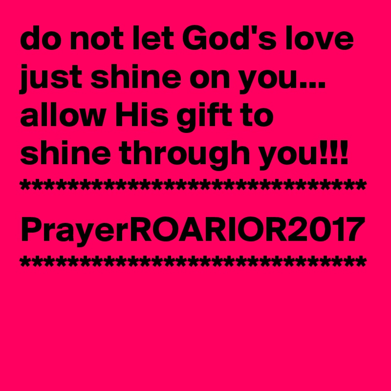 do not let God's love just shine on you...
allow His gift to shine through you!!!
*****************************
PrayerROARIOR2017
*****************************