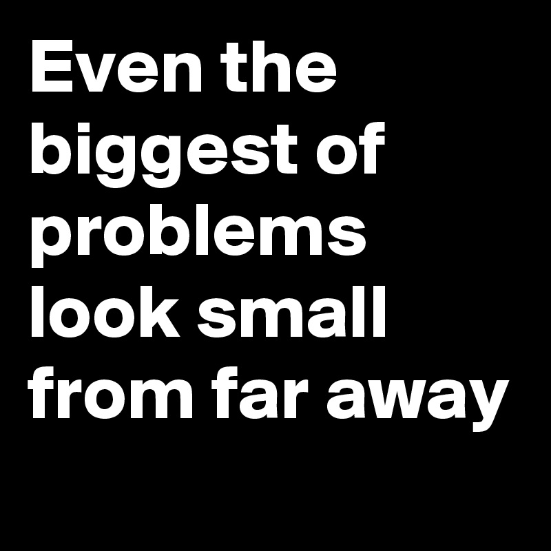Even the biggest of problems look small from far away

