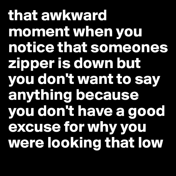 that awkward moment when you notice that someones zipper is down but you don't want to say anything because you don't have a good excuse for why you were looking that low