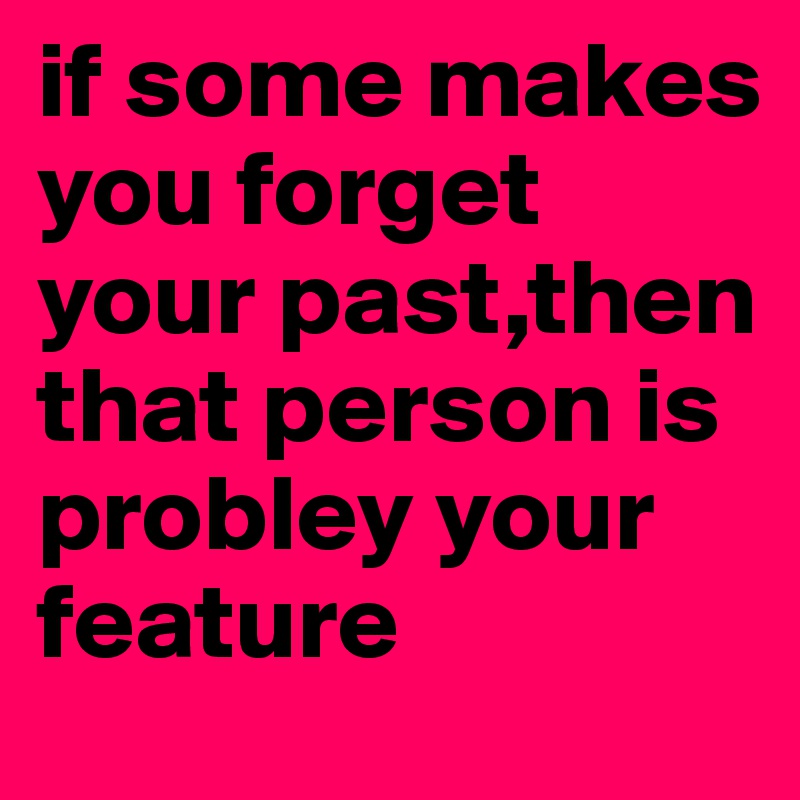 if some makes you forget your past,then that person is probley your feature