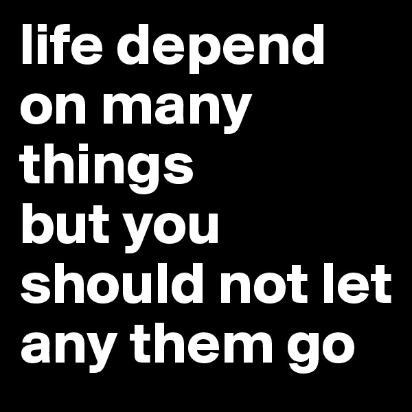 life depend on many things 
but you should not let any them go