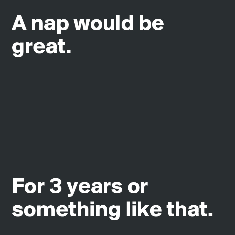 A nap would be great.





For 3 years or something like that.