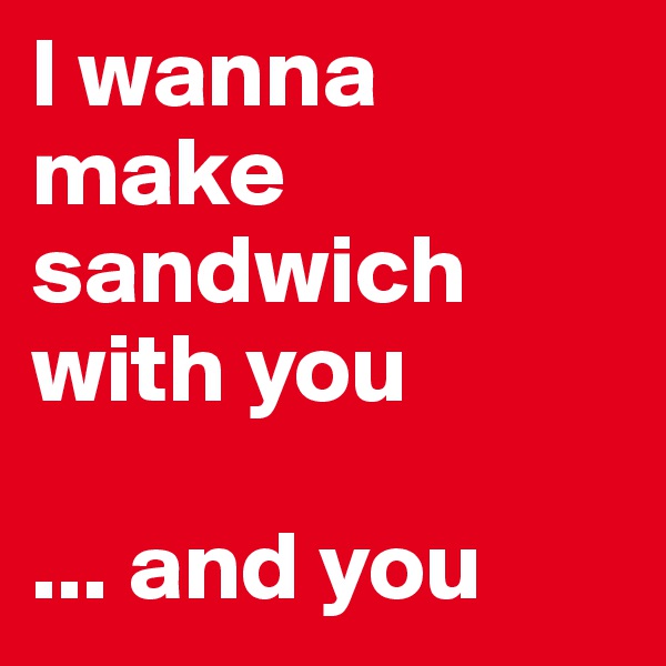I wanna make sandwich with you

... and you