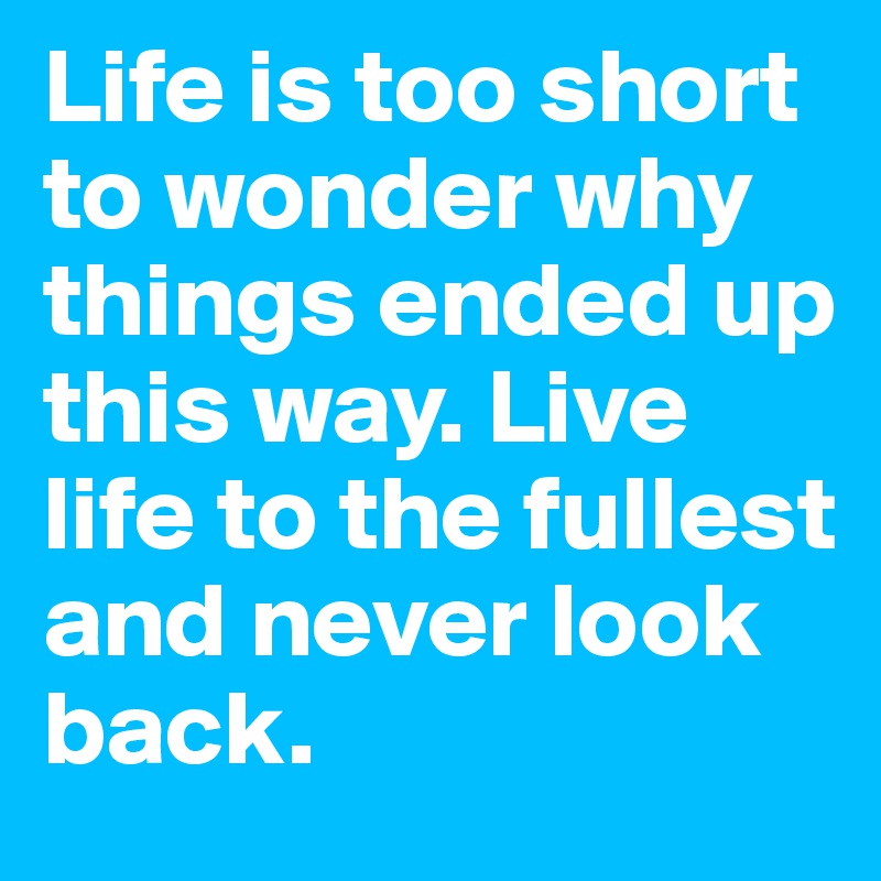 Life is too short to wonder why things ended up this way. Live life to the fullest and never look back. 