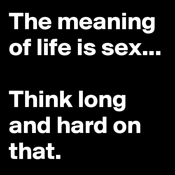 The meaning of life is sex...

Think long and hard on that.