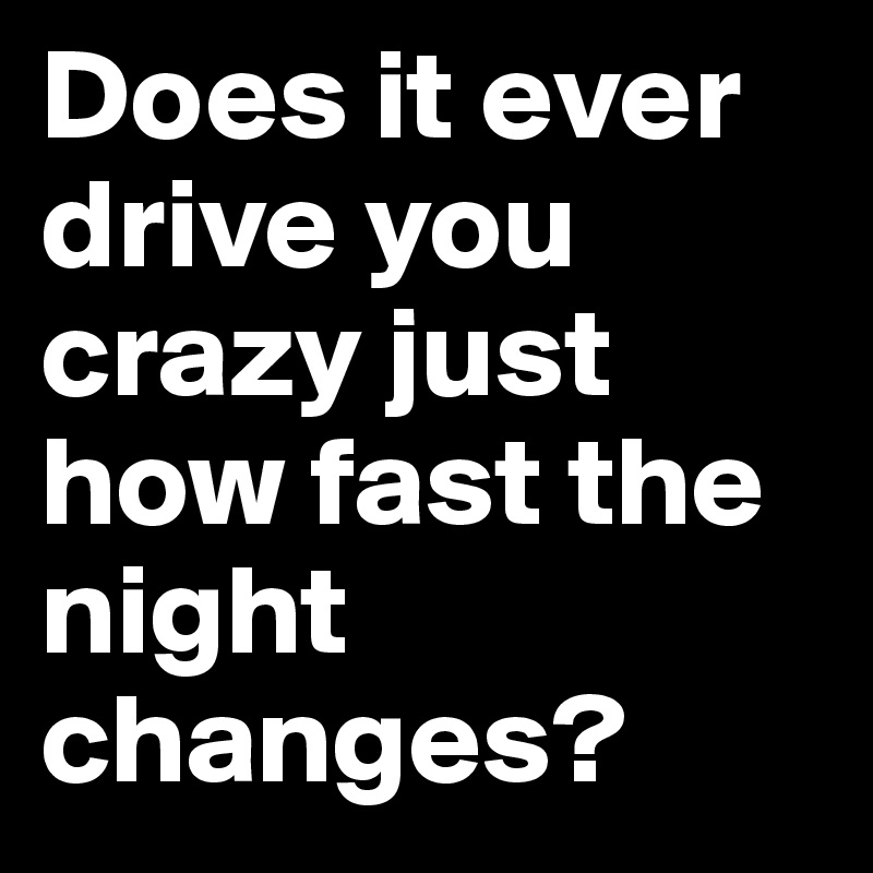 Does it ever drive you crazy just how fast the night changes?