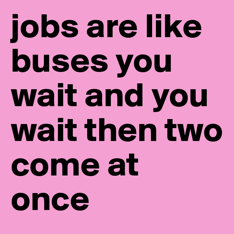 jobs are like buses you wait and you wait then two come at once
