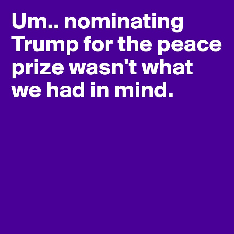 Um.. nominating Trump for the peace prize wasn't what we had in mind.




