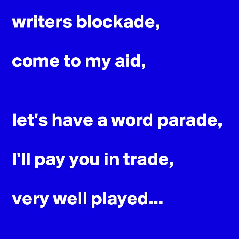 writers blockade,

come to my aid,


let's have a word parade,

I'll pay you in trade,

very well played...