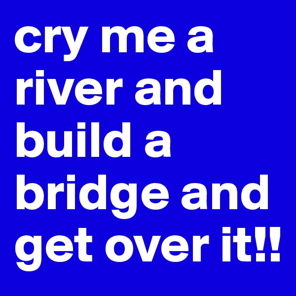 cry me a river and build a bridge and get over it!!