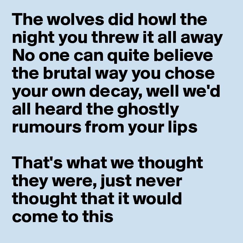 The wolves did howl the night you threw it all away
No one can quite believe the brutal way you chose your own decay, well we'd all heard the ghostly rumours from your lips

That's what we thought they were, just never thought that it would come to this