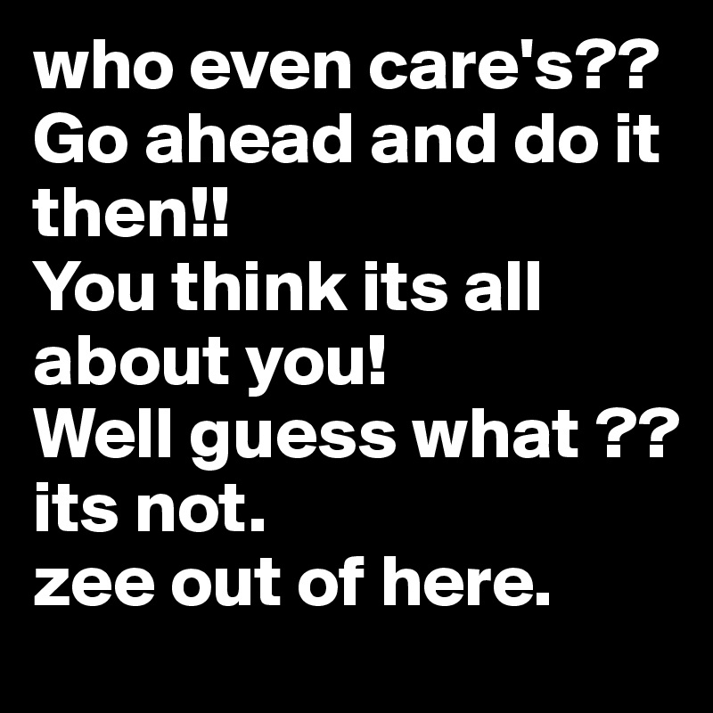 who even care's?? Go ahead and do it then!! 
You think its all about you!
Well guess what ?? 
its not. 
zee out of here.