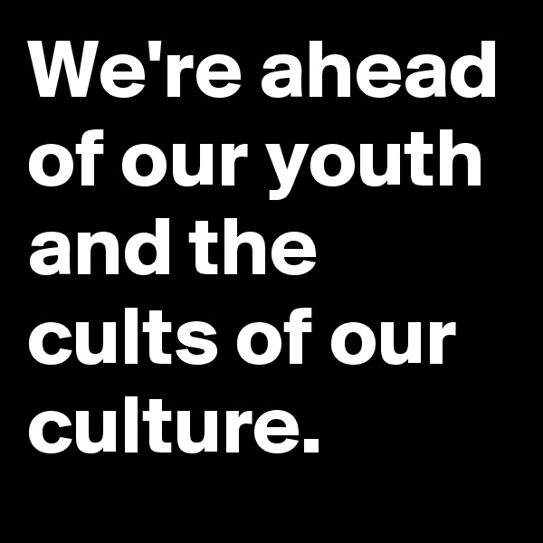We're ahead of our youth and the cults of our culture.