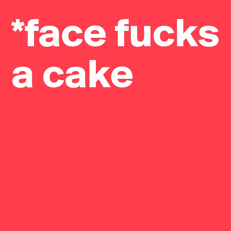 *face fucks a cake


