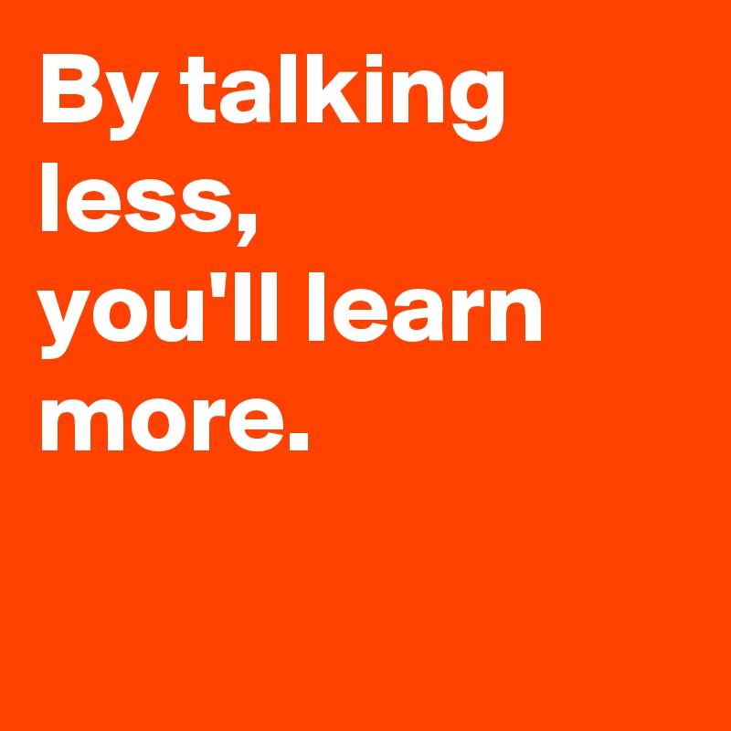 By talking less, 
you'll learn more. 

