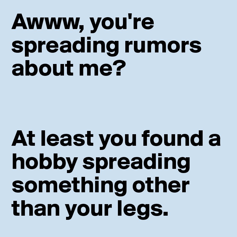 Awww, you're spreading rumors about me?


At least you found a hobby spreading something other than your legs. 