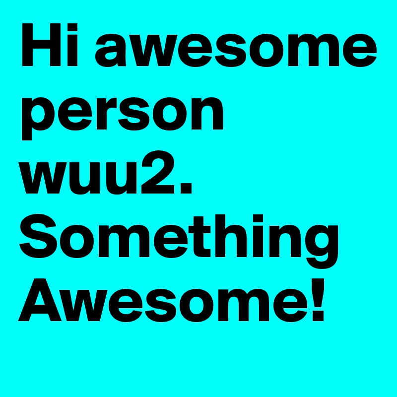 Hi awesome person wuu2. Something Awesome!