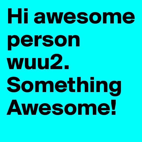 Hi awesome person wuu2. Something Awesome!