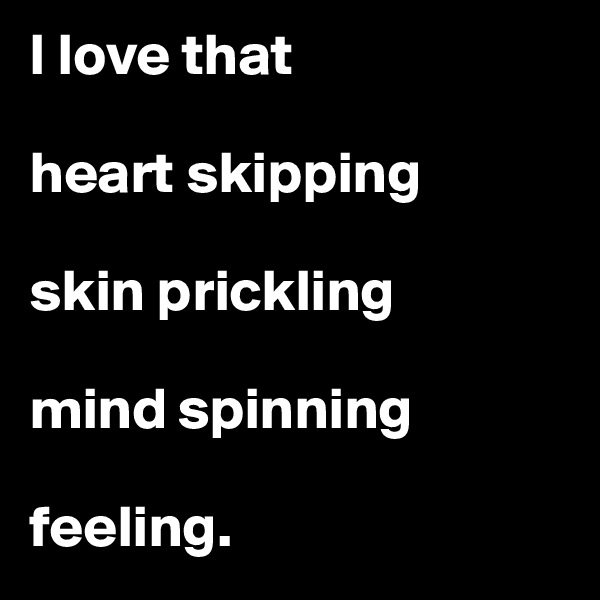 I love that 

heart skipping

skin prickling

mind spinning

feeling.