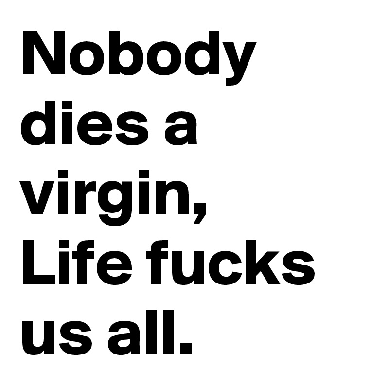 Nobody dies a virgin, 
Life fucks 
us all.