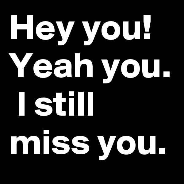 Hey you! Yeah you.  I still miss you.