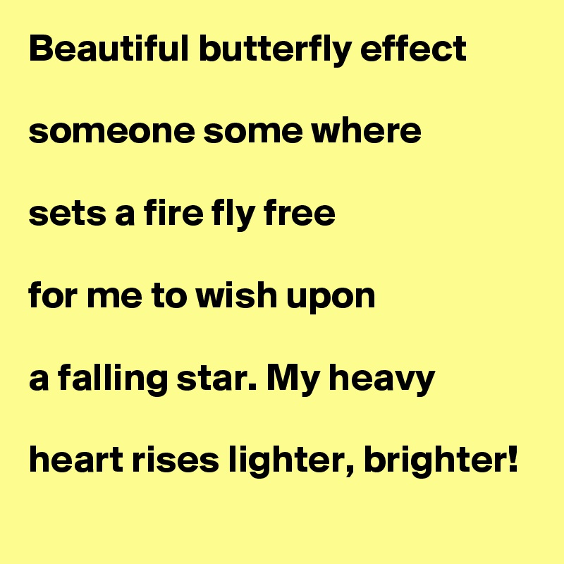 Beautiful butterfly effect

someone some where

sets a fire fly free

for me to wish upon

a falling star. My heavy

heart rises lighter, brighter! 