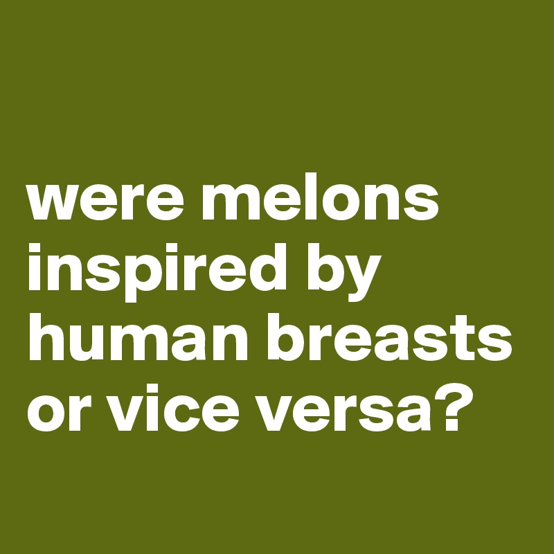

were melons inspired by human breasts or vice versa?

