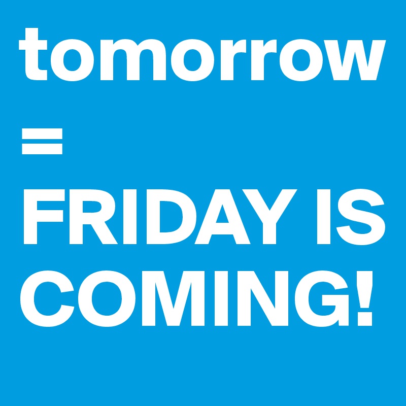 tomorrow=
FRIDAY IS COMING!