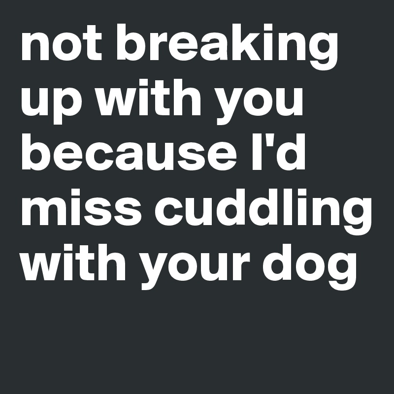 not breaking up with you because I'd miss cuddling  with your dog 
