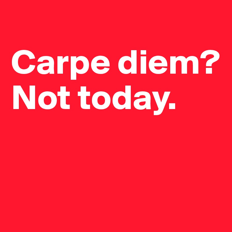 
Carpe diem?
Not today. 

