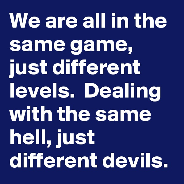 We are all in the same game, just different levels.  Dealing with the same hell, just different devils. 
