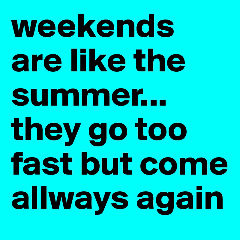 weekends are like the summer... they go too fast but come allways again