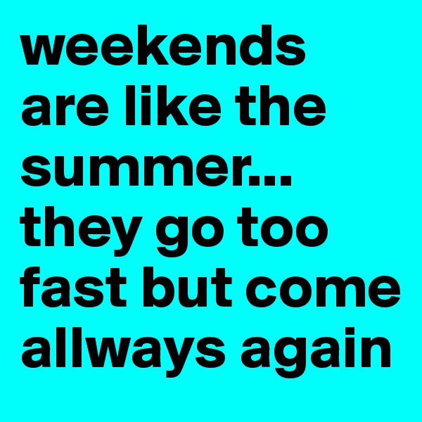 weekends are like the summer... they go too fast but come allways again